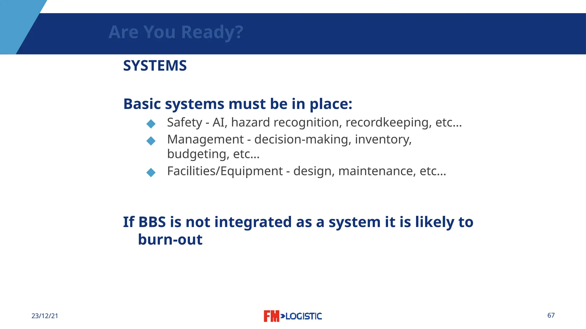 67
23/12/21
Are You Ready?
SYSTEMS
Basic systems must be in place:
◆ Safety - AI, hazard recognition, recordkeeping, etc…
◆ Management - decision-making, inventory,
budgeting, etc…
◆ Facilities/Equipment - design, maintenance, etc…
If BBS is not integrated as a system it is likely to
burn-out
 