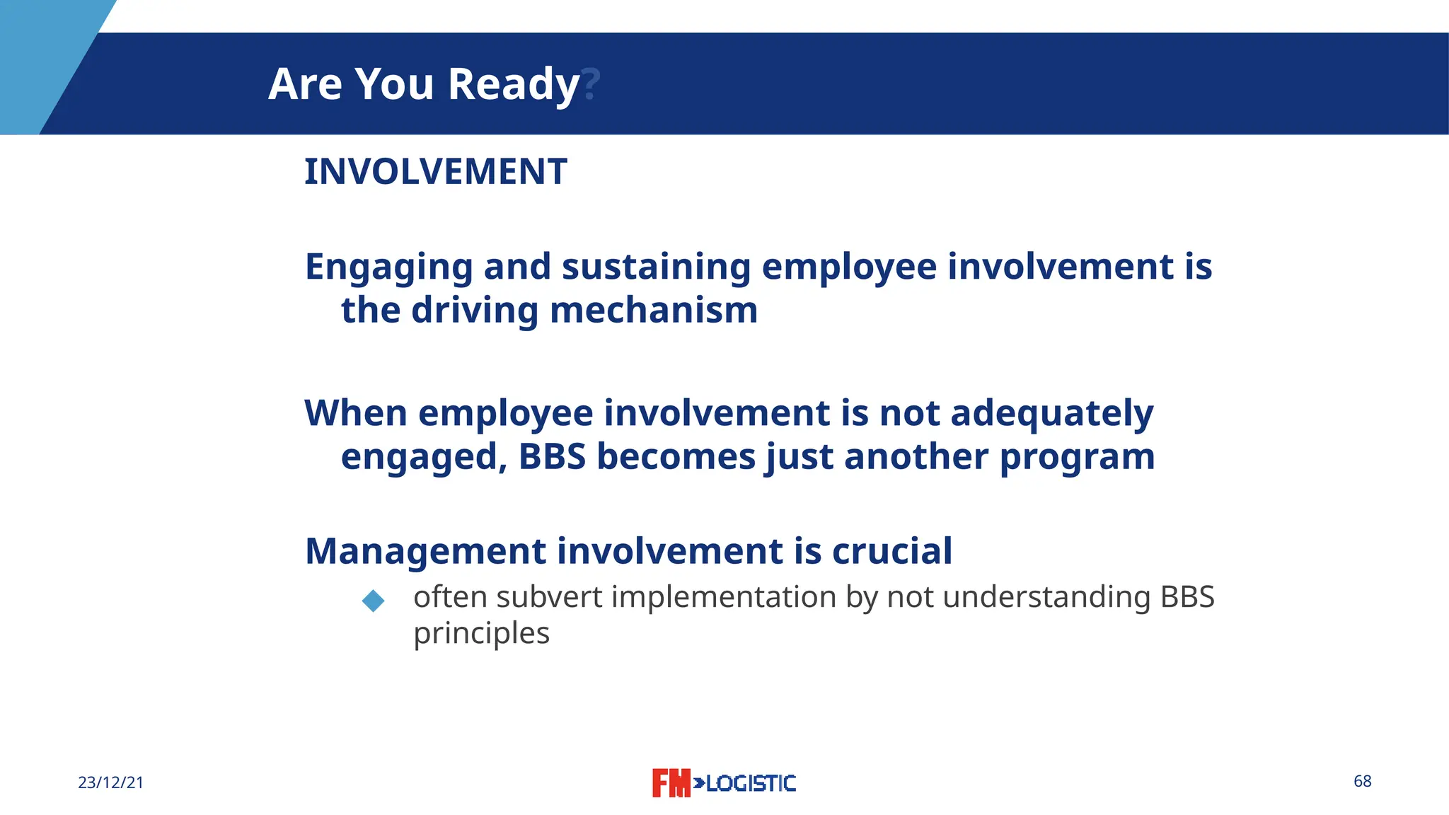 68
23/12/21
Are You Ready?
INVOLVEMENT
Engaging and sustaining employee involvement is
the driving mechanism
When employee involvement is not adequately
engaged, BBS becomes just another program
Management involvement is crucial
◆ often subvert implementation by not understanding BBS
principles
 