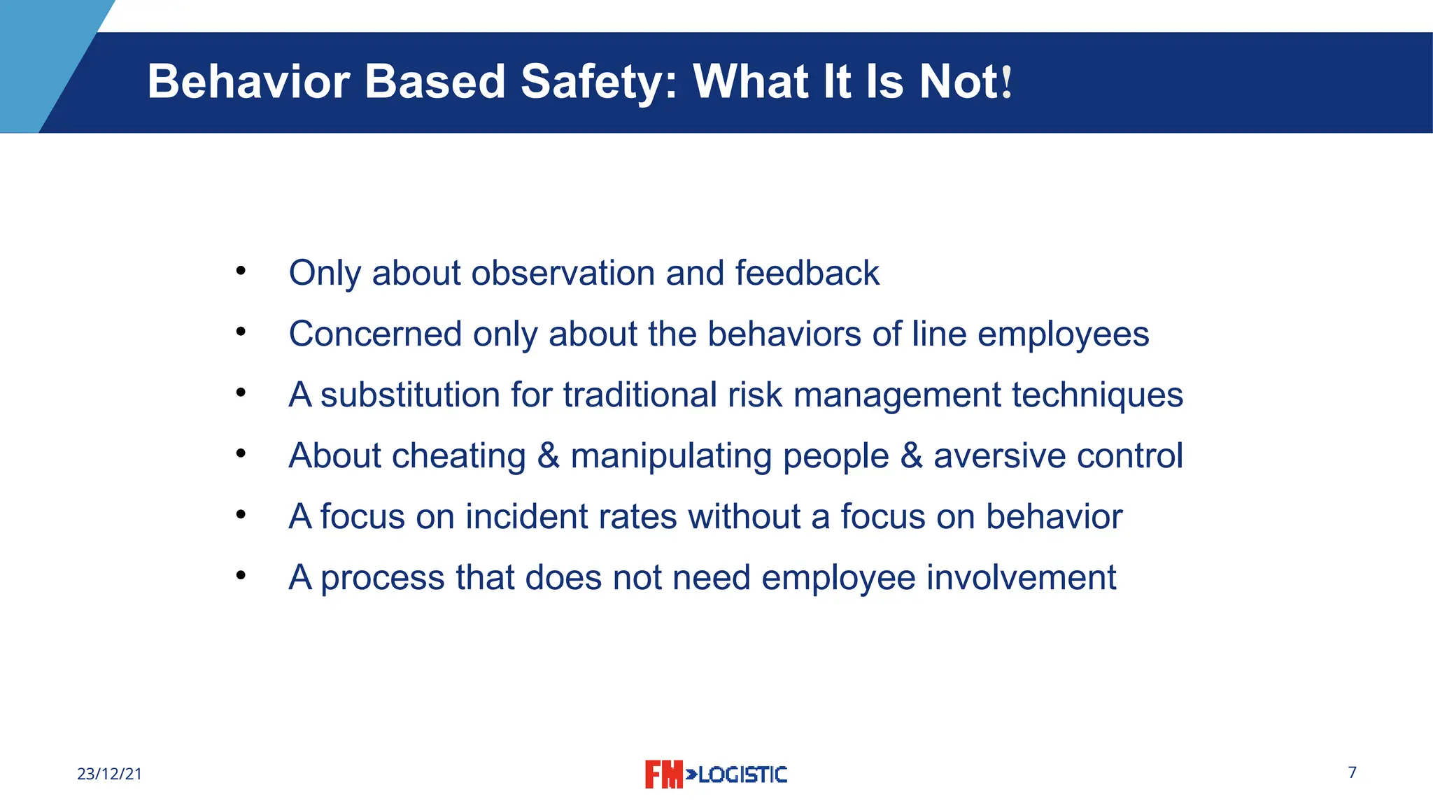 7
23/12/21
• Only about observation and feedback
• Concerned only about the behaviors of line employees
• A substitution for traditional risk management techniques
• About cheating & manipulating people & aversive control
• A focus on incident rates without a focus on behavior
• A process that does not need employee involvement
Behavior Based Safety: What It Is Not!
 