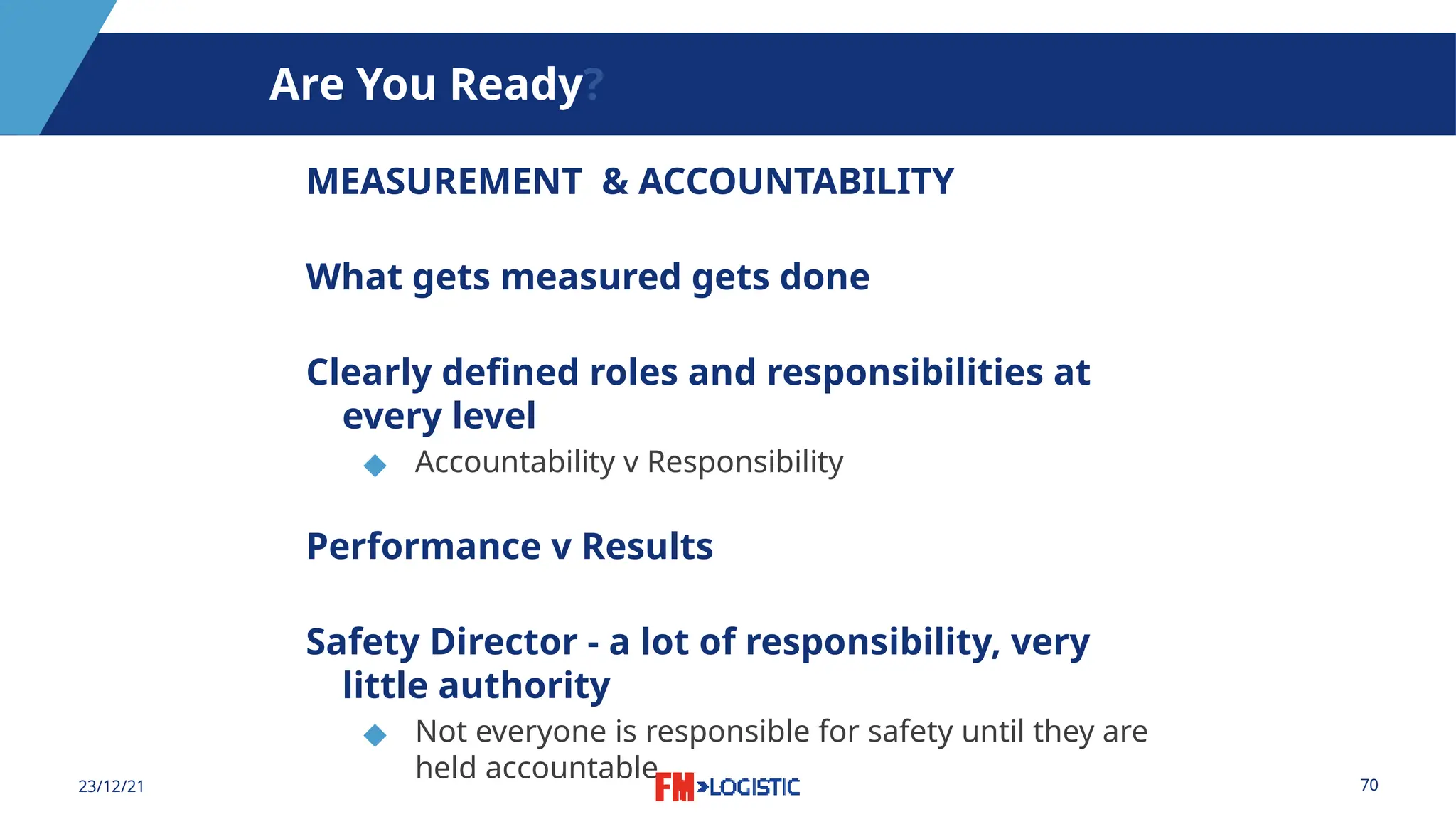 70
23/12/21
Are You Ready?
MEASUREMENT & ACCOUNTABILITY
What gets measured gets done
Clearly defined roles and responsibilities at
every level
◆ Accountability v Responsibility
Performance v Results
Safety Director - a lot of responsibility, very
little authority
◆ Not everyone is responsible for safety until they are
held accountable
 