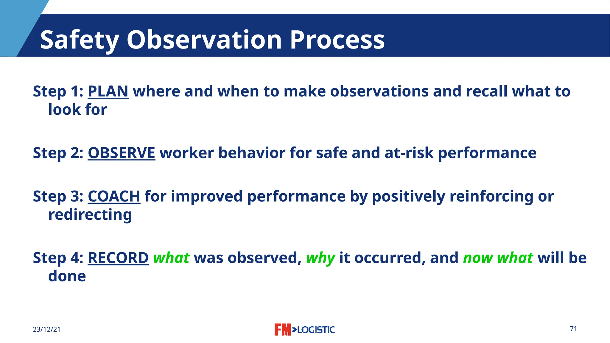 71
23/12/21
Safety Observation Process
Step 1: PLAN where and when to make observations and recall what to
look for
Step 2: OBSERVE worker behavior for safe and at-risk performance
Step 3: COACH for improved performance by positively reinforcing or
redirecting
Step 4: RECORD what was observed, why it occurred, and now what will be
done
 
