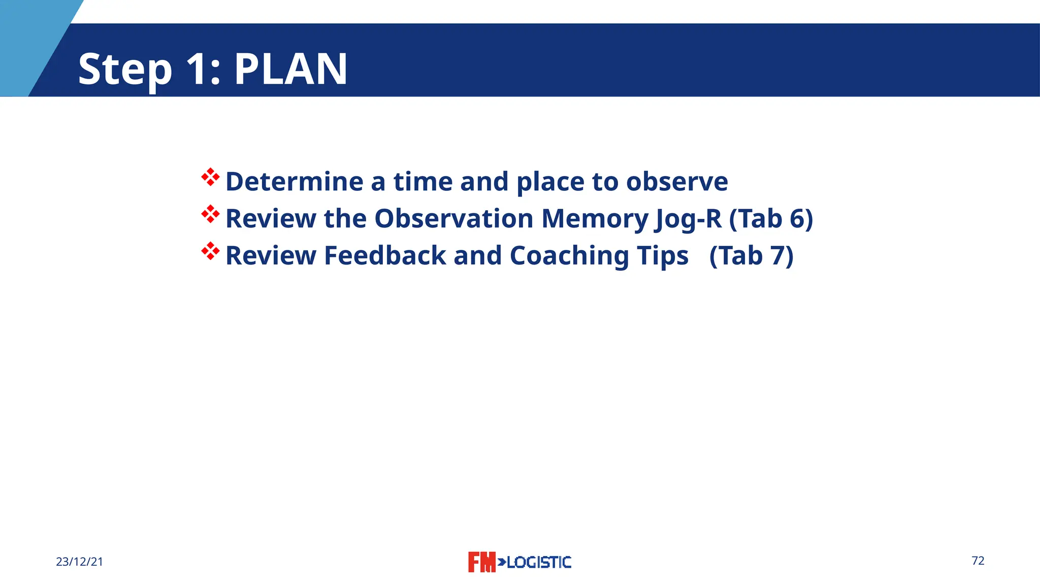 72
23/12/21
Step 1: PLAN
Determine a time and place to observe
Review the Observation Memory Jog-R (Tab 6)
Review Feedback and Coaching Tips (Tab 7)
 