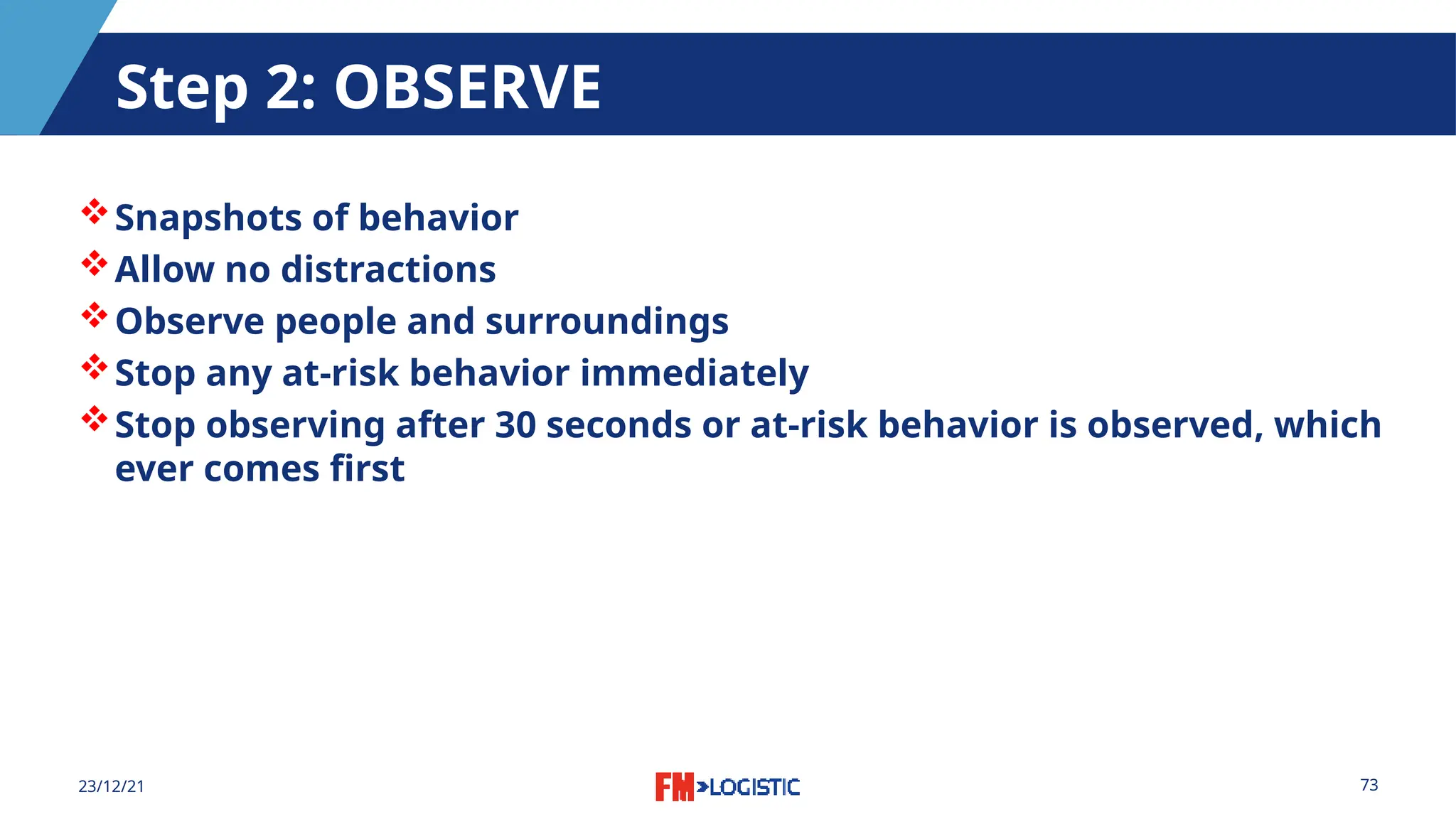 73
23/12/21
Step 2: OBSERVE
Snapshots of behavior
Allow no distractions
Observe people and surroundings
Stop any at-risk behavior immediately
Stop observing after 30 seconds or at-risk behavior is observed, which
ever comes first
 