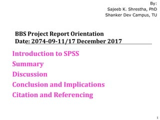 BBS Project Report Orientation
Date: 2074-09-11/17 December 2017
Introduction to SPSS
Summary
Discussion
Conclusion and Implications
Citation and Referencing
By:
Sajeeb K. Shrestha, PhD
Shanker Dev Campus, TU
1
 