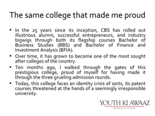 The same college that made me proud
• In the 25 years since its inception, CBS has rolled out
  illustrious alumni, successful entrepreneurs, and industry
  bigwigs through both its flagship courses Bachelor of
  Business Studies (BBS) and Bachelor of Finance and
  Investment Analysis (BFIA).
• Over time, it has grown to become one of the most sought
  after colleges of the country.
• Ten months ago, I walked through the gates of this
  prestigious college, proud of myself for having made it
  through the three grueling admission rounds.
• Today, this college faces an identity crisis of sorts, its patent
  courses threatened at the hands of a seemingly irresponsible
  university.
 