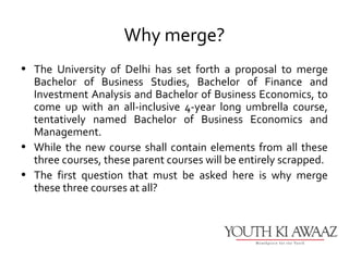 Why merge?
• The University of Delhi has set forth a proposal to merge
  Bachelor of Business Studies, Bachelor of Finance and
  Investment Analysis and Bachelor of Business Economics, to
  come up with an all-inclusive 4-year long umbrella course,
  tentatively named Bachelor of Business Economics and
  Management.
• While the new course shall contain elements from all these
  three courses, these parent courses will be entirely scrapped.
• The first question that must be asked here is why merge
  these three courses at all?
 