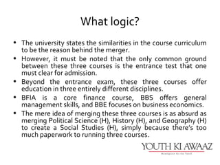 What logic?
• The university states the similarities in the course curriculum
  to be the reason behind the merger.
• However, it must be noted that the only common ground
  between these three courses is the entrance test that one
  must clear for admission.
• Beyond the entrance exam, these three courses offer
  education in three entirely different disciplines.
• BFIA is a core finance course, BBS offers general
  management skills, and BBE focuses on business economics.
• The mere idea of merging these three courses is as absurd as
  merging Political Science (H), History (H), and Geography (H)
  to create a Social Studies (H), simply because there’s too
  much paperwork to running three courses.
 