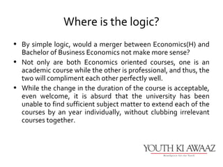 Where is the logic?
• By simple logic, would a merger between Economics(H) and
  Bachelor of Business Economics not make more sense?
• Not only are both Economics oriented courses, one is an
  academic course while the other is professional, and thus, the
  two will compliment each other perfectly well.
• While the change in the duration of the course is acceptable,
  even welcome, it is absurd that the university has been
  unable to find sufficient subject matter to extend each of the
  courses by an year individually, without clubbing irrelevant
  courses together.
 