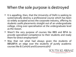 When the sole purpose is destroyed
• It is appalling, then, that the University of Delhi is seeking to
  systematically destroy a professional course which has been
  so widely accepted across the corporate industry, offering its
  students 100% placements straight out of an undergraduate
  college, citing over-specialisation at the undergraduate level
  as the reason.
• Wasn’t the very purpose of courses like BBS and BFIA to
  provide specialised competence to their students and ready
  them for direct employment?
• Was that not what had always given the students of
  BBS/BFIA an edge over the students of purely academic
  courses like B.Com(H) and Economics(H)?
 