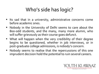 Who’s side has logic?
• Its sad that in a university, administrative concerns come
  before academic ones.
• Nobody in the University of Delhi seems to care about the
  800-odd students, and the many, many more alumni, who
  will suffer grievously as their course goes defunct.
• What will happen when the very credibility of their degree
  begins to be questioned, whether in job interviews, or in
  post-graduate college admissions, is nobody’s concern.
• Nobody seems to realise that the repercussions of this one
  imprudent decision hold the potential to ruin several careers.
 