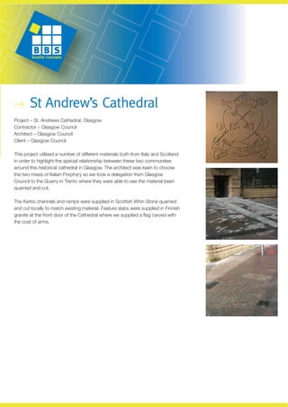 St Andrew’s Cathedral
Project – St. Andrews Cathedral, Glasgow
Contractor – Glasgow Council
Architect – Glasgow Council
Client – Glasgow Council

This project utilised a number of different materials both from Italy and Scotland
in order to highlight the special relationship between these two communities
around this historical cathedral in Glasgow. The architect was keen to choose
the two mixes of Italian Porphyry so we took a delegation from Glasgow
Council to the Quarry in Trento where they were able to see the material been
quarried and cut.

The Kerbs channels and ramps were supplied in Scottish Whin Stone quarried
and cut locally to match existing material. Feature slabs were supplied in Finnish
granite at the front door of the Cathedral where we supplied a flag carved with
the coat of arms.
 