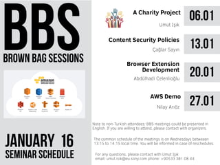 brown bag sessions
JANUARY 61
seminar schedule
The common schedule of the meetings is on Wednesdays betweeen
13:15 to 14:15 local time. You will be informed in case of reschedules.
Note to non-Turkish attendees: BBS meetings could be presented in
English. If you are willing to attend, please contact with organizers.
For any questions, please contact with Umut Işık
email: umut.isik@eu.sony.com phone: +90533 381 08 44
06.01A Charity Project
Umut Işık
13.01Çağlar Sayın
20.01Abdülhadi Celenlioğlu
27.01AWS Demo
Nilay Arıöz
Content Security Policies
Browser Extension
Development
 