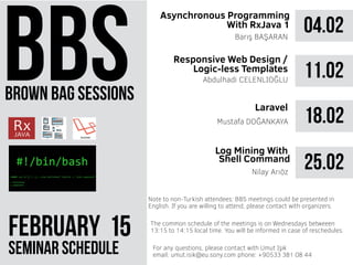 brown bag sessions
February 51
seminar schedule
The common schedule of the meetings is on Wednesdays betweeen
13:15 to 14:15 local time. You will be informed in case of reschedules.
Note to non-Turkish attendees: BBS meetings could be presented in
English. If you are willing to attend, please contact with organizers.
For any questions, please contact with Umut Işık
email: umut.isik@eu.sony.com phone: +90533 381 08 44
04.02
Asynchronous Programming
With RxJava 1
Barış BAŞARAN
11.02Abdulhadi CELENLIOĞLU
18.02Mustafa DOĞANKAYA
25.02
Ratpack Platform
Barış Başaran
Responsive Web Design /
Logic-less Templates
Laravel
 
