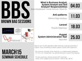 brown bag sessions
March 51
seminar schedule
The common schedule of the meetings is on Wednesdays betweeen
13:15 to 14:15 local time. You will be informed in case of reschedules.
Note to non-Turkish attendees: BBS meetings could be presented in
English. If you are willing to attend, please contact with organizers.
For any questions, please contact with Umut Işık
email: umut.isik@eu.sony.com phone: +90533 381 08 44
04.03
What is Business Analyst,
System Analyst and Test
Analyst? Responsibilities
Büşra Küçüksipahi, Hande Gelincek, Özkan Öz
11.03Mahmut Özge Karakaya
18.03Mustafa Doğankaya
25.03
Puppet
System Administration Tool
Kayra Bali
Anti-patterns
Laravel
 