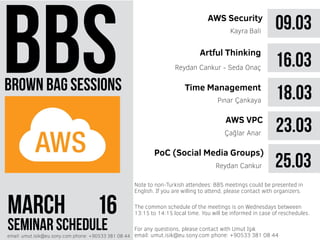 brown bag sessions
MARCH 61
seminar scheduleemail: umut.isik@eu.sony.com phone: +90533 381 08 44
09.03AWS Security
Kayra Bali
16.03Reydan Cankur - Seda Onaç
18.03Pınar Çankaya
23.03AWS VPC
Çağlar Anar
Artful Thinking
Time Management
PoC (Social Media Groups)
Reydan Cankur
The common schedule of the meetings is on Wednesdays betweeen
13:15 to 14:15 local time. You will be informed in case of reschedules.
Note to non-Turkish attendees: BBS meetings could be presented in
English. If you are willing to attend, please contact with organizers.
For any questions, please contact with Umut Işık
email: umut.isik@eu.sony.com phone: +90533 381 08 44
25.03
 