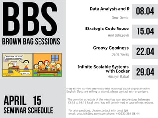 brown bag sessions
Aprıl 51
seminar schedule
The common schedule of the meetings is on Wednesdays betweeen
13:15 to 14:15 local time. You will be informed in case of reschedules.
Note to non-Turkish attendees: BBS meetings could be presented in
English. If you are willing to attend, please contact with organizers.
For any questions, please contact with Umut Işık
email: umut.isik@eu.sony.com phone: +90533 381 08 44
08.04Data Analysis and R
Onur Demir
15.04Anıl Bahçeevli
22.04Deniz Yavaş
29.04
Infinite Scalable Systems
with Docker
Hüseyin Babal
Strategic Code Reuse
Groovy Goodness
 