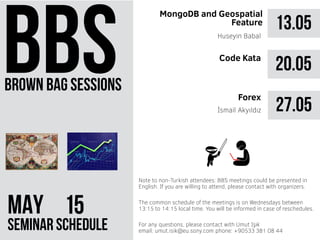brown bag sessions
MAY 51
seminar schedule
The common schedule of the meetings is on Wednesdays between
13:15 to 14:15 local time. You will be informed in case of reschedules.
Note to non-Turkish attendees: BBS meetings could be presented in
English. If you are willing to attend, please contact with organizers.
For any questions, please contact with Umut Işık
email: umut.isik@eu.sony.com phone: +90533 381 08 44
13.05
MongoDB and Geospatial
Feature
Huseyin Babal
20.05
27.05İsmail Akyıldız
Code Kata
Forex
 