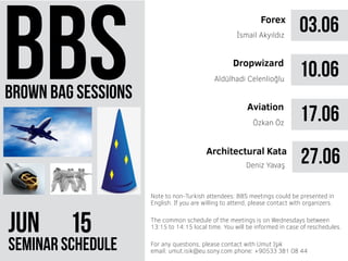 brown bag sessions
JUN 51
seminar schedule
The common schedule of the meetings is on Wednesdays between
13:15 to 14:15 local time. You will be informed in case of reschedules.
Note to non-Turkish attendees: BBS meetings could be presented in
English. If you are willing to attend, please contact with organizers.
For any questions, please contact with Umut Işık
email: umut.isik@eu.sony.com phone: +90533 381 08 44
03.06Forex
İsmail Akyıldız
10.06
17.06Özkan Öz
Dropwizard
Aviation
Aldülhadi Celenlioğlu
27.06Architectural Kata
Deniz Yavaş
 