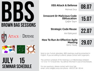 brown bag sessions
JULY 51
seminar schedule
The common schedule of the meetings is on Wednesdays between
13:15 to 14:15 local time. You will be informed in case of reschedules.
Note to non-Turkish attendees: BBS meetings could be presented in
English. If you are willing to attend, please contact with organizers.
For any questions, please contact with Umut Işık
email: umut.isik@eu.sony.com phone: +90533 381 08 44
08.07XSS Attack & Defense
Mehmet İnce
15.07
22.07Anıl Bahçeevli
Innocent Or Malicious Code
Obfuscation
Strategic Code Reuse
Çağlar Sayın
29.07
How To Run An Effective Agile
Meeting
Deniz Yavaş
 