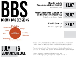 brown bag sessions
JUly 61
seminar schedule
The common schedule of the meetings is on Wednesdays between
13:15 to 14:15 local time. You will be informed in case of reschedules.
Note to non-Turkish attendees: BBS meetings could be presented in
English. If you are willing to attend, please contact with organizers.
For any questions, please contact with Umut Işık
email: umut.isik@eu.sony.com phone: +90533 381 08 44
13.07
How to build a
Recommendation Engine?
Ferid Movsümov
20.07
27.07Mustafa Doğankaya
User Experience Evaluation
and Enhancements (PoC)
Elastic Search
Seda Onaç & Gizem Çağla
 