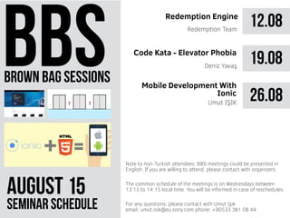 brown bag sessions
August 51
seminar schedule
The common schedule of the meetings is on Wednesdays between
13:15 to 14:15 local time. You will be informed in case of reschedules.
Note to non-Turkish attendees: BBS meetings could be presented in
English. If you are willing to attend, please contact with organizers.
For any questions, please contact with Umut Işık
email: umut.isik@eu.sony.com phone: +90533 381 08 44
12.08Redemption Engine
Redemption Team
19.08
26.08Umut IŞIK
Code Kata - Elevator Phobia
Mobile Development With
Ionic
Deniz Yavaş
 
