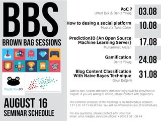 brown bag sessions
August 61
seminar schedule
The common schedule of the meetings is on Wednesdays between
13:15 to 14:15 local time. You will be informed in case of reschedules.
Note to non-Turkish attendees: BBS meetings could be presented in
English. If you are willing to attend, please contact with organizers.
For any questions, please contact with Umut Işık
email: umut.isik@eu.sony.com phone: +90533 381 08 44
03.08PoC ?
Umut Işık & Deniz Yavaş
10.08
17.08Muhammet Arslan
How to desing a social platform
PredictionIO (An Open Source
Machine Learning Server)
Mustafa Taha Göker
Gamification
Deniz Yavaş 24.08
Onur Değerli
31.08Blog Content Classification
With Naive Bayes Technique
 
