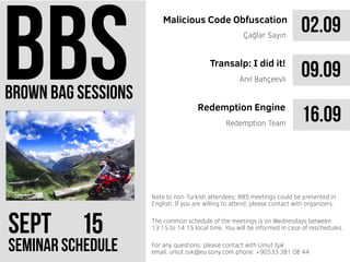 brown bag sessions
SePt 51
seminar schedule
The common schedule of the meetings is on Wednesdays between
13:15 to 14:15 local time. You will be informed in case of reschedules.
Note to non-Turkish attendees: BBS meetings could be presented in
English. If you are willing to attend, please contact with organizers.
For any questions, please contact with Umut Işık
email: umut.isik@eu.sony.com phone: +90533 381 08 44
02.09Malicious Code Obfuscation
Çağlar Sayın
09.09
16.09Redemption Team
Transalp: I did it!
Redemption Engine
Anıl Bahçeevli
 