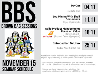 brown bag sessions
NOVEMBER 51
seminar schedule
The common schedule of the meetings is on Wednesdays betweeen
13:15 to 14:15 local time. You will be informed in case of reschedules.
Note to non-Turkish attendees: BBS meetings could be presented in
English. If you are willing to attend, please contact with organizers.
For any questions, please contact with Umut Işık
email: umut.isik@eu.sony.com phone: +90533 381 08 44
04.11DevOps
Mustafa Önal
11.11Büşra Küçüksipahi
18.11Özmen Adıbelli
(Product Owner @pegasus)
25.11Introduction To Linux
Çağlar Anar & Umut Işık
Log Mining With Shell
Commands
Agile Product Management:
Focus on Value
 