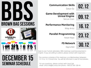 brown bag sessions
DECEMBER 51
seminar schedule
The common schedule of the meetings is on Wednesdays betweeen
13:15 to 14:15 local time. You will be informed in case of reschedules.
Note to non-Turkish attendees: BBS meetings could be presented in
English. If you are willing to attend, please contact with organizers.
For any questions, please contact with Umut Işık
email: umut.isik@eu.sony.com phone: +90533 381 08 44
02.12Communication Skills
Özkan Öz
09.12Sercan Esen
16.12Nilay Arıöz
23.12Parallel Programming
Hasan Kaya
Game Development with
Unreal Engine
Performance Monitoring
30.12F5 Network
Kayra Bali
 