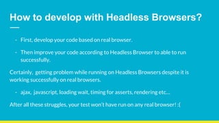 How to develop with Headless Browsers?
- First, develop your code based on real browser.
- Then improve your code according to Headless Browser to able to run
successfully.
Certainly, getting problem while running on Headless Browsers despite it is
working successfully on real browsers.
- ajax, javascript, loading wait, timing for asserts, rendering etc…
After all these struggles, your test won’t have run on any real browser! :(
 