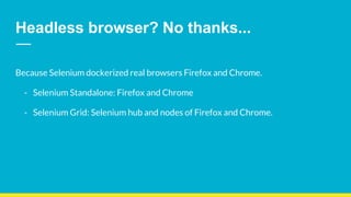 Headless browser? No thanks...
Because Selenium dockerized real browsers Firefox and Chrome.
- Selenium Standalone: Firefox and Chrome
- Selenium Grid: Selenium hub and nodes of Firefox and Chrome.
 
