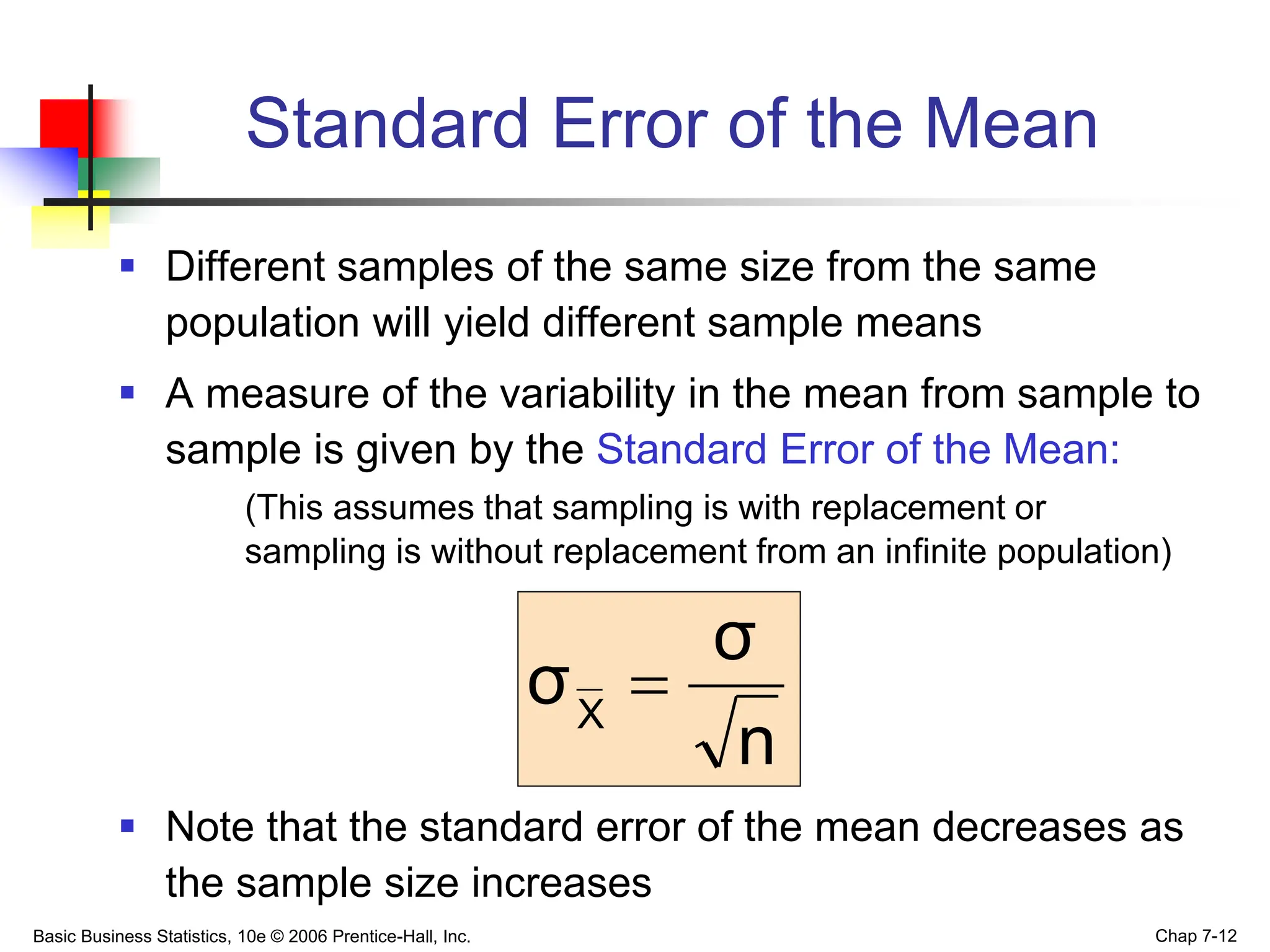 Basic Business Statistics, 10e © 2006 Prentice-Hall, Inc. Chap 7-12
Standard Error of the Mean
 Different samples of the same size from the same
population will yield different sample means
 A measure of the variability in the mean from sample to
sample is given by the Standard Error of the Mean:
(This assumes that sampling is with replacement or
sampling is without replacement from an infinite population)
 Note that the standard error of the mean decreases as
the sample size increases
n
σ
σX

 