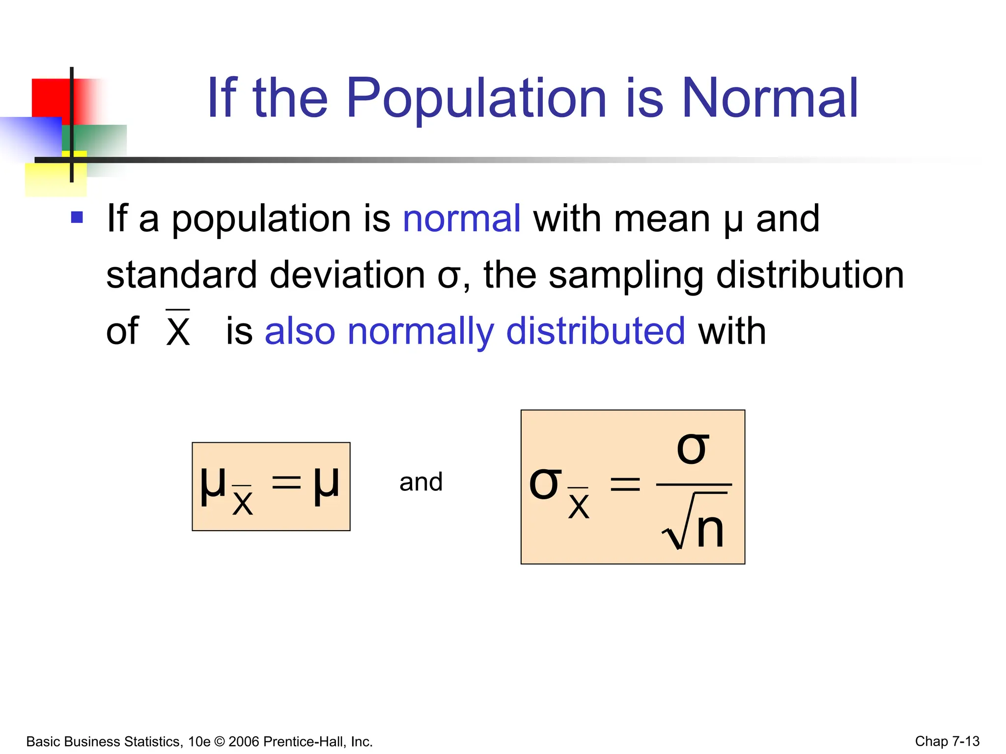 Basic Business Statistics, 10e © 2006 Prentice-Hall, Inc. Chap 7-13
If the Population is Normal
 If a population is normal with mean μ and
standard deviation σ, the sampling distribution
of is also normally distributed with
and
X
μ
μX

n
σ
σX

 