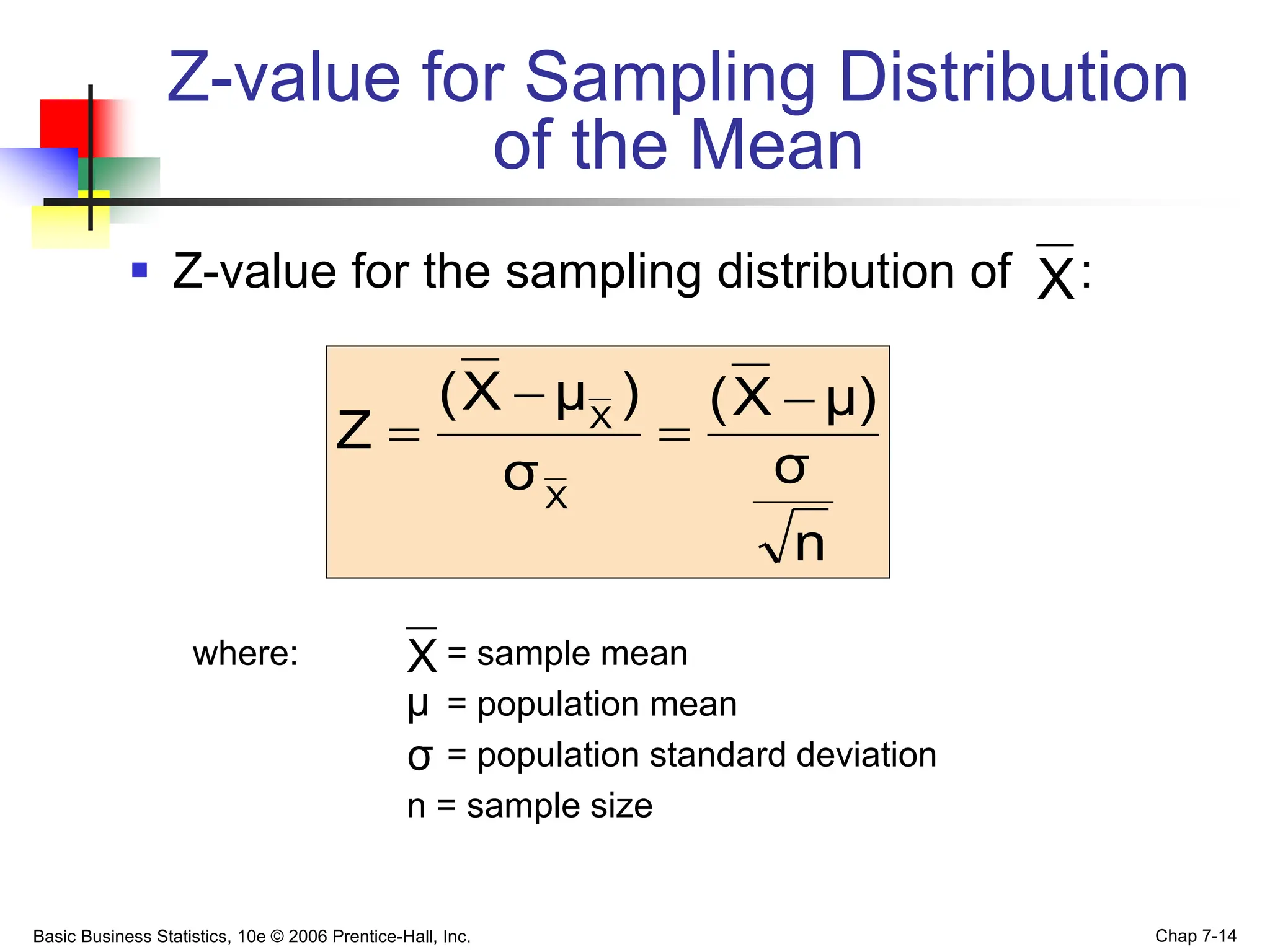 Basic Business Statistics, 10e © 2006 Prentice-Hall, Inc. Chap 7-14
Z-value for Sampling Distribution
of the Mean
 Z-value for the sampling distribution of :
where: = sample mean
= population mean
= population standard deviation
n = sample size
X
μ
σ
n
σ
μ)
X
(
σ
)
μ
X
(
Z
X
X 



X
 