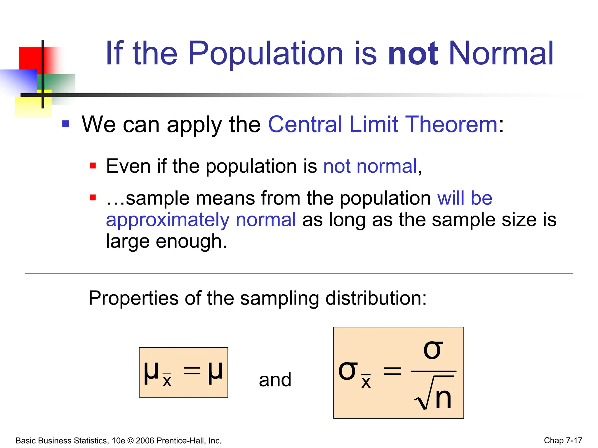 Basic Business Statistics, 10e © 2006 Prentice-Hall, Inc. Chap 7-17
If the Population is not Normal
 We can apply the Central Limit Theorem:
 Even if the population is not normal,
 …sample means from the population will be
approximately normal as long as the sample size is
large enough.
Properties of the sampling distribution:
and
μ
μx 
n
σ
σx 
 