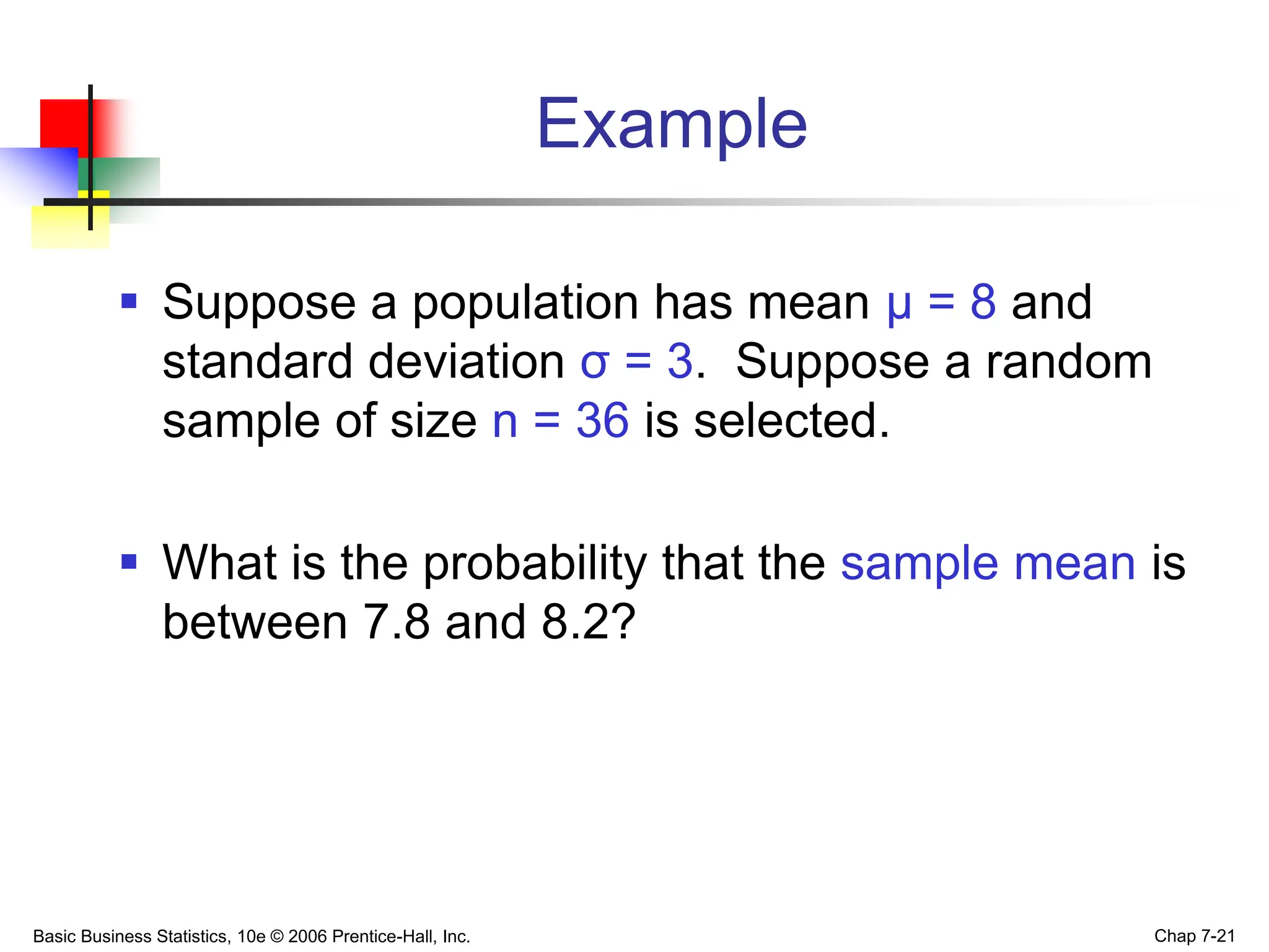 Basic Business Statistics, 10e © 2006 Prentice-Hall, Inc. Chap 7-21
Example
 Suppose a population has mean μ = 8 and
standard deviation σ = 3. Suppose a random
sample of size n = 36 is selected.
 What is the probability that the sample mean is
between 7.8 and 8.2?
 