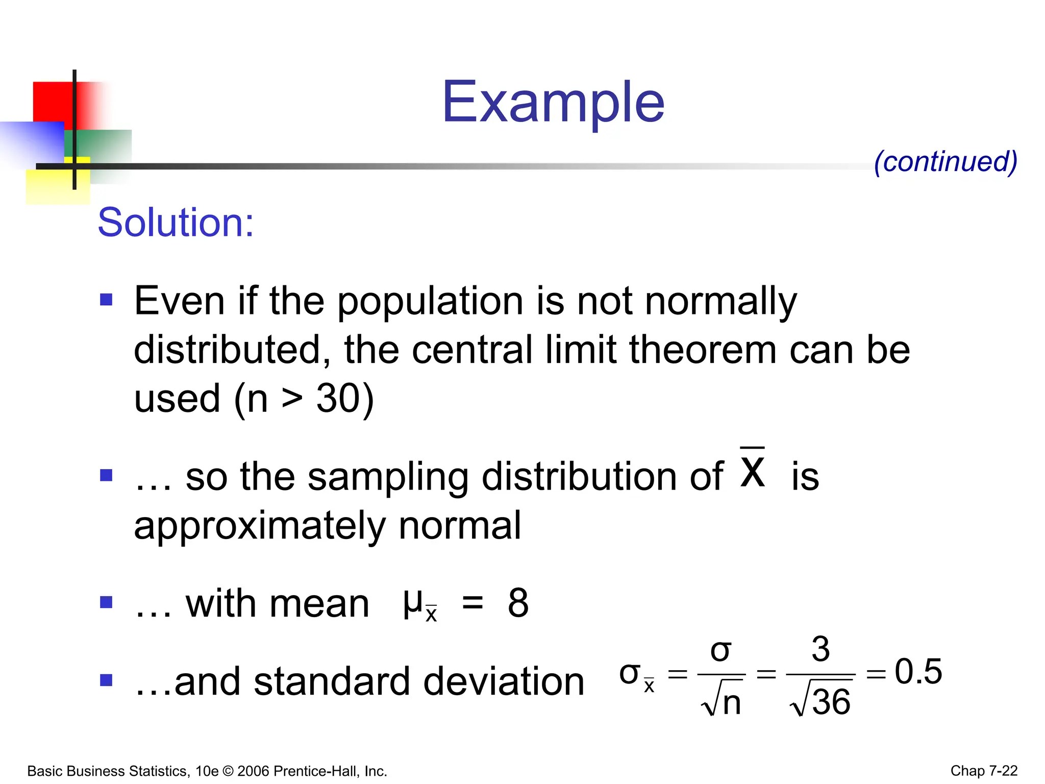 Basic Business Statistics, 10e © 2006 Prentice-Hall, Inc. Chap 7-22
Example
Solution:
 Even if the population is not normally
distributed, the central limit theorem can be
used (n > 30)
 … so the sampling distribution of is
approximately normal
 … with mean = 8
 …and standard deviation
(continued)
x
x
μ
0.5
36
3
n
σ
σx 


 