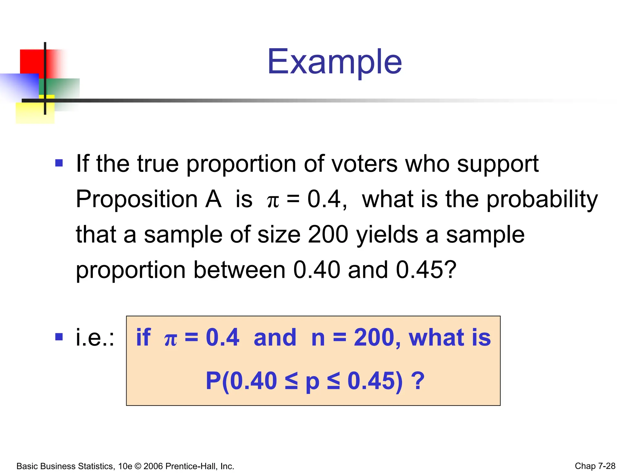 Basic Business Statistics, 10e © 2006 Prentice-Hall, Inc. Chap 7-28
Example
 If the true proportion of voters who support
Proposition A is π = 0.4, what is the probability
that a sample of size 200 yields a sample
proportion between 0.40 and 0.45?
 i.e.: if π = 0.4 and n = 200, what is
P(0.40 ≤ p ≤ 0.45) ?
 