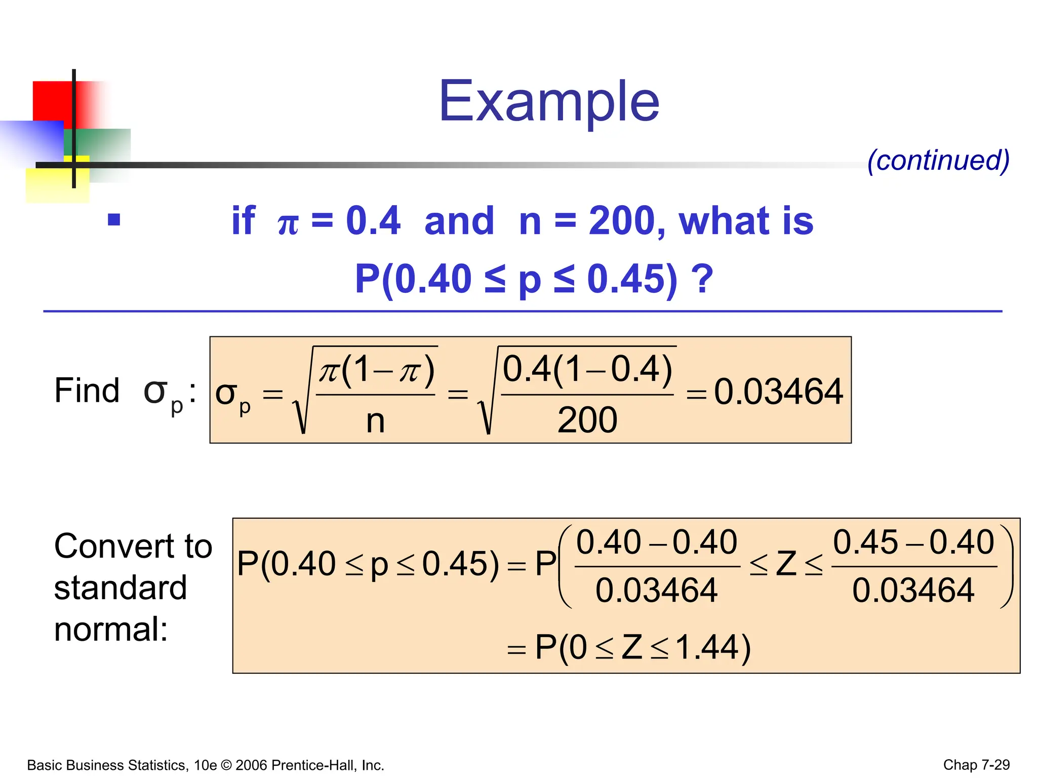 Basic Business Statistics, 10e © 2006 Prentice-Hall, Inc. Chap 7-29
Example
 if π = 0.4 and n = 200, what is
P(0.40 ≤ p ≤ 0.45) ?
(continued)
0.03464
200
0.4)
0.4(1
n
)
(1
σp 






1.44)
Z
P(0
0.03464
0.40
0.45
Z
0.03464
0.40
0.40
P
0.45)
p
P(0.40








 






Find :
Convert to
standard
normal:
p
σ
 