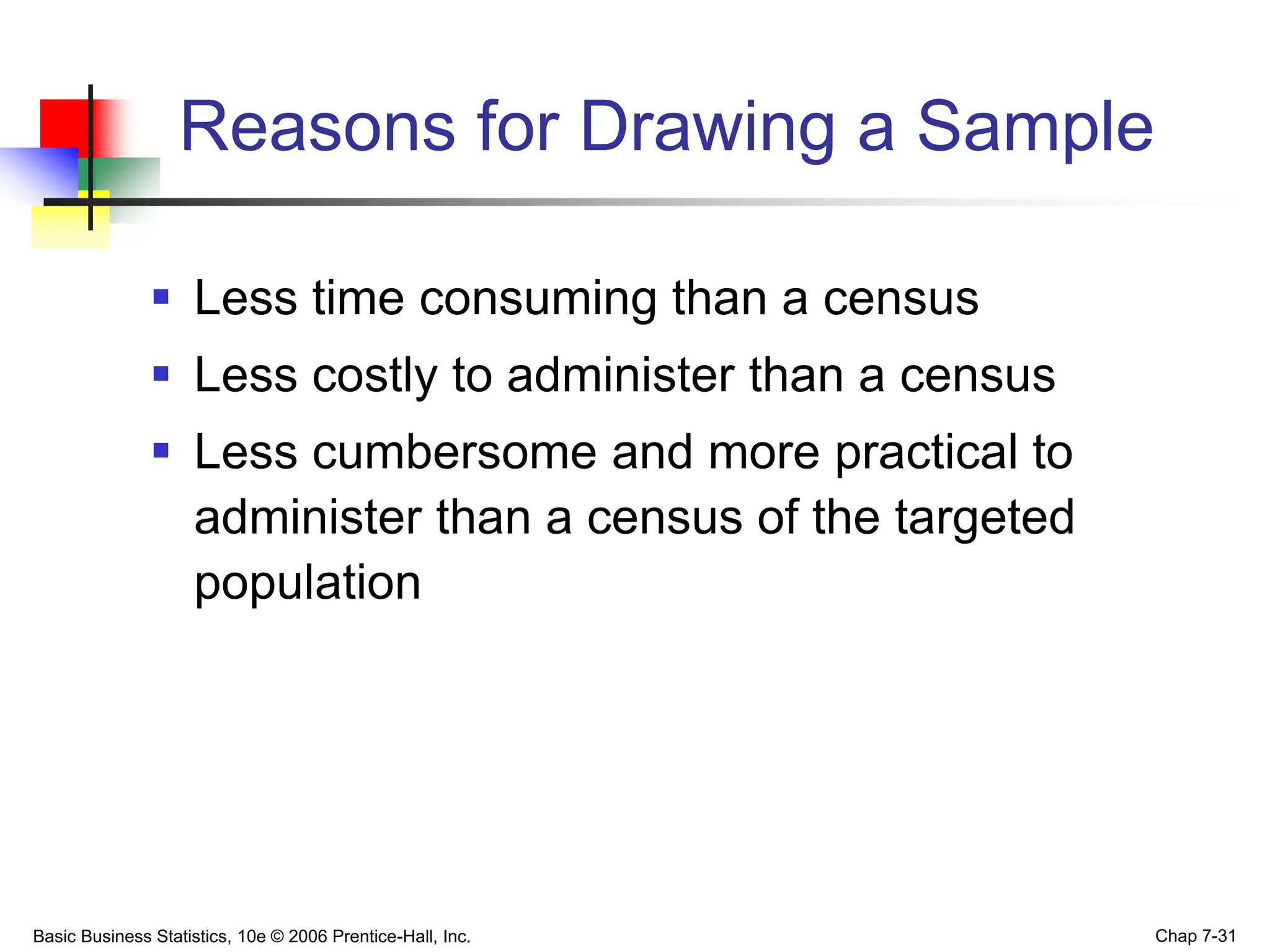 Basic Business Statistics, 10e © 2006 Prentice-Hall, Inc. Chap 7-31
Reasons for Drawing a Sample
 Less time consuming than a census
 Less costly to administer than a census
 Less cumbersome and more practical to
administer than a census of the targeted
population
 