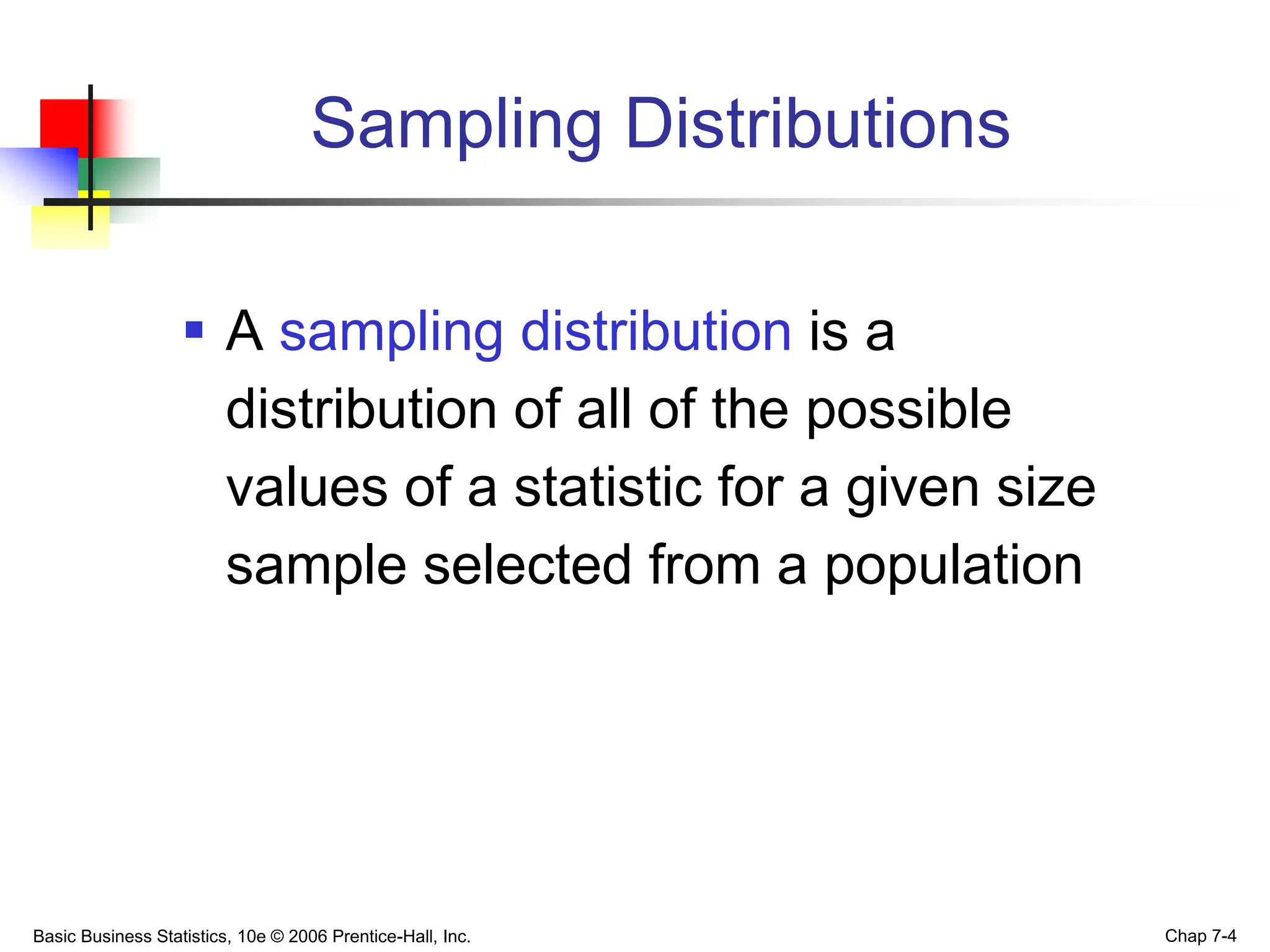 Basic Business Statistics, 10e © 2006 Prentice-Hall, Inc. Chap 7-4
Sampling Distributions
 A sampling distribution is a
distribution of all of the possible
values of a statistic for a given size
sample selected from a population
 