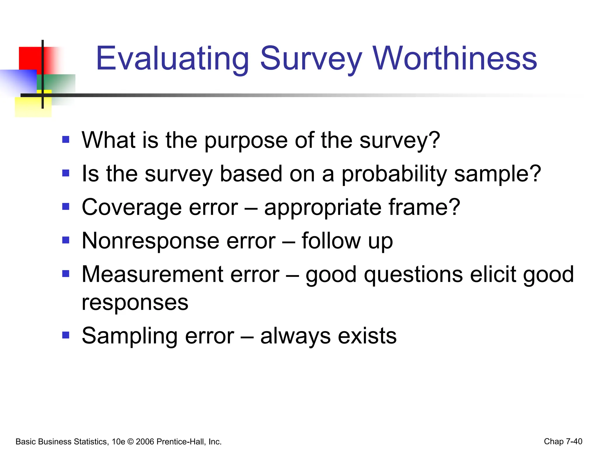 Basic Business Statistics, 10e © 2006 Prentice-Hall, Inc. Chap 7-40
Evaluating Survey Worthiness
 What is the purpose of the survey?
 Is the survey based on a probability sample?
 Coverage error – appropriate frame?
 Nonresponse error – follow up
 Measurement error – good questions elicit good
responses
 Sampling error – always exists
 