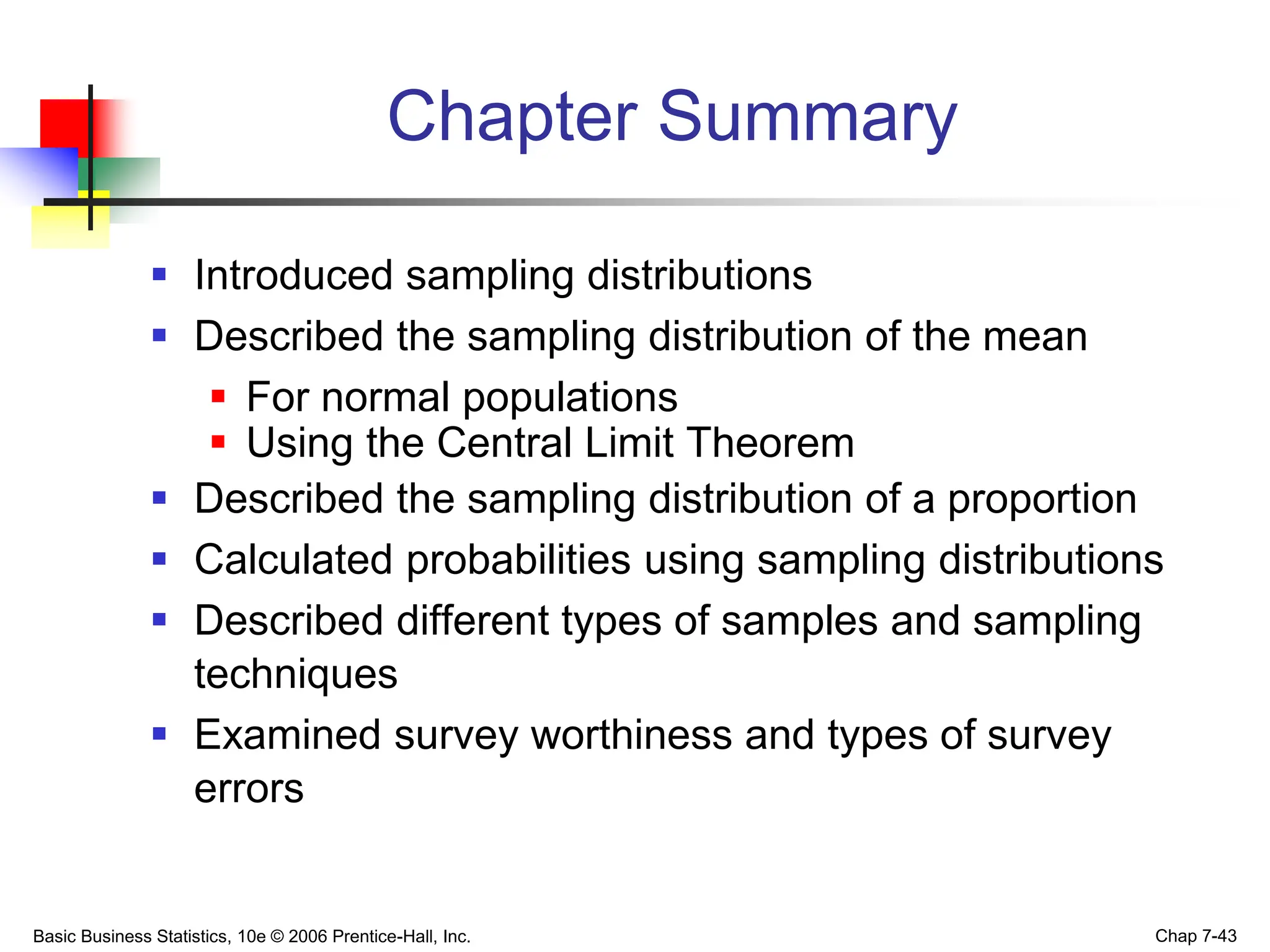 Basic Business Statistics, 10e © 2006 Prentice-Hall, Inc. Chap 7-43
Chapter Summary
 Introduced sampling distributions
 Described the sampling distribution of the mean
 For normal populations
 Using the Central Limit Theorem
 Described the sampling distribution of a proportion
 Calculated probabilities using sampling distributions
 Described different types of samples and sampling
techniques
 Examined survey worthiness and types of survey
errors
 