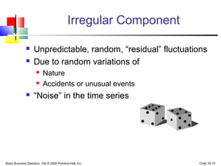 Basic Business Statistics, 10e © 2006 Prentice-Hall, Inc. Chap 16-12
Irregular Component
 Unpredictable, random, “residual” fluctuations
 Due to random variations of
 Nature
 Accidents or unusual events
 “Noise” in the time series
 
