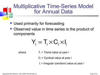 Basic Business Statistics, 10e © 2006 Prentice-Hall, Inc. Chap 16-13
Multiplicative Time-Series Model
for Annual Data
 Used primarily for forecasting
 Observed value in time series is the product of
components
where Ti = Trend value at year i
Ci = Cyclical value at year i
Ii = Irregular (random) value at year i
iiii ICTY ××=
 