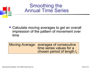 Basic Business Statistics, 10e © 2006 Prentice-Hall, Inc. Chap 16-15
Smoothing the
Annual Time Series
 Calculate moving averages to get an overall
impression of the pattern of movement over
time
Moving Average: averages of consecutive
time series values for a
chosen period of length L
 