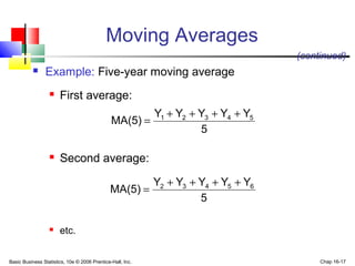 Basic Business Statistics, 10e © 2006 Prentice-Hall, Inc. Chap 16-17
Moving Averages
 Example: Five-year moving average
 First average:
 Second average:
 etc.
(continued)
5
YYYYY
MA(5) 54321 ++++
=
5
YYYYY
MA(5) 65432 ++++
=
 
