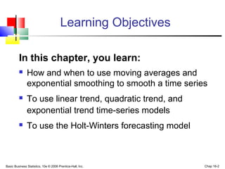 Basic Business Statistics, 10e © 2006 Prentice-Hall, Inc. Chap 16-2
Learning Objectives
In this chapter, you learn:
 How and when to use moving averages and
exponential smoothing to smooth a time series
 To use linear trend, quadratic trend, and
exponential trend time-series models
 To use the Holt-Winters forecasting model
 