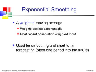 Basic Business Statistics, 10e © 2006 Prentice-Hall, Inc. Chap 16-21
Exponential Smoothing
 A weighted moving average
 Weights decline exponentially
 Most recent observation weighted most
 Used for smoothing and short term
forecasting (often one period into the future)
 