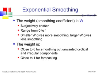 Basic Business Statistics, 10e © 2006 Prentice-Hall, Inc. Chap 16-22
Exponential Smoothing
 The weight (smoothing coefficient) is W
 Subjectively chosen
 Range from 0 to 1
 Smaller W gives more smoothing, larger W gives
less smoothing
 The weight is:
 Close to 0 for smoothing out unwanted cyclical
and irregular components
 Close to 1 for forecasting
(continued)
 